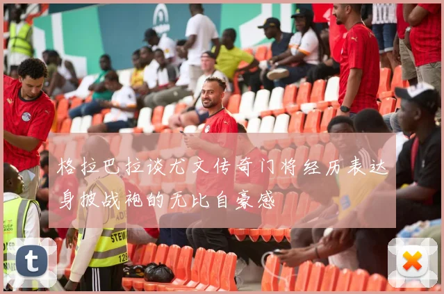 格拉巴拉谈尤文传奇门将经历表达身披战袍的无比自豪感