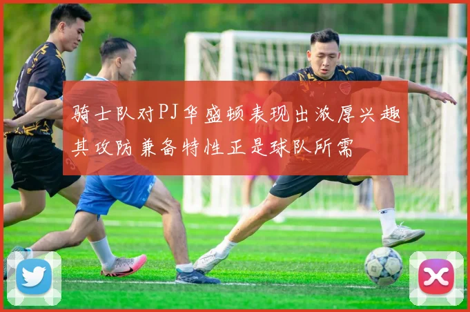 骑士队对PJ华盛顿表现出浓厚兴趣其攻防兼备特性正是球队所需