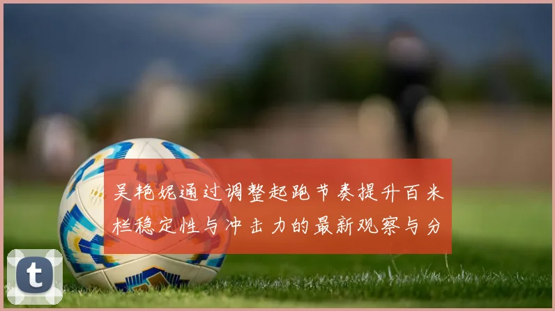 吴艳妮通过调整起跑节奏提升百米栏稳定性与冲击力的最新观察与分析