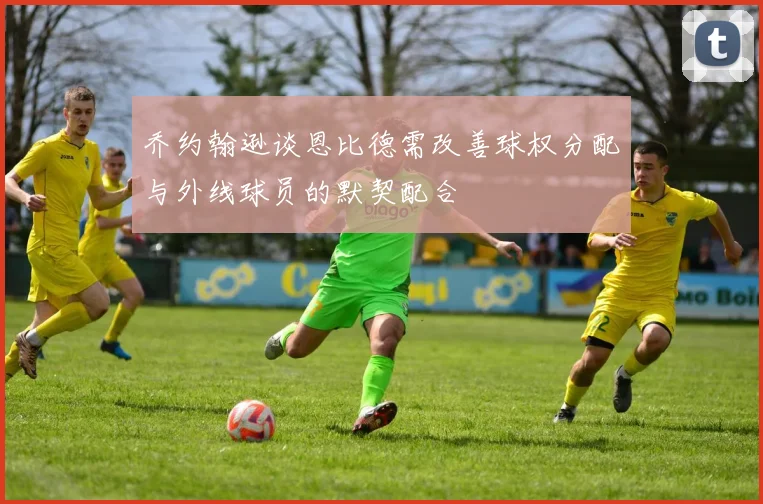 乔约翰逊谈恩比德需改善球权分配与外线球员的默契配合