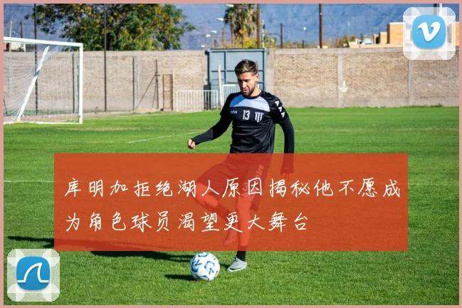 库明加拒绝湖人原因揭秘他不愿成为角色球员渴望更大舞台