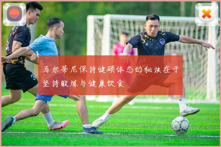 马尔蒂尼保持健硕体态的秘诀在于坚持锻炼与健康饮食