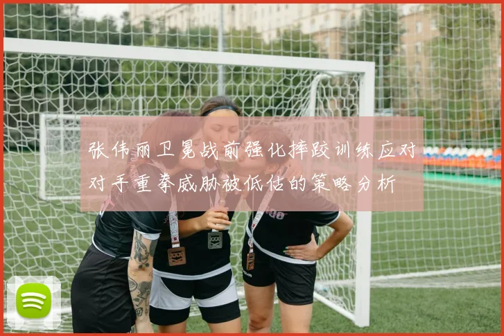 张伟丽卫冕战前强化摔跤训练应对对手重拳威胁被低估的策略分析