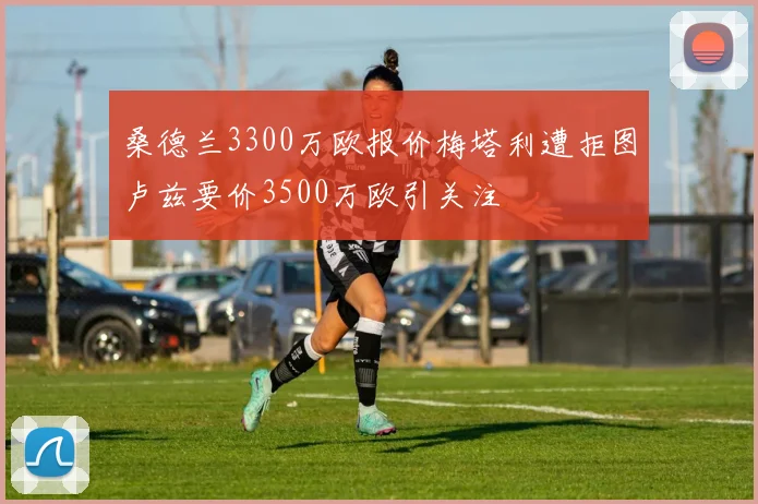 桑德兰3300万欧报价梅塔利遭拒图卢兹要价3500万欧引关注