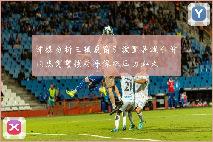 津媒分析三镇夏窗引援显著提升津门虎需警惕对手保级压力加大