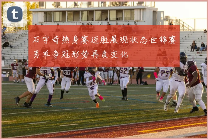 石宇奇热身赛连胜展现状态世锦赛男单争冠形势再度变化