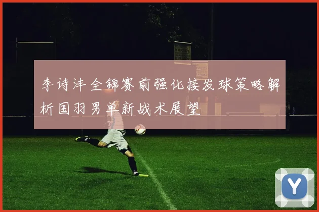 李诗沣全锦赛前强化接发球策略解析国羽男单新战术展望